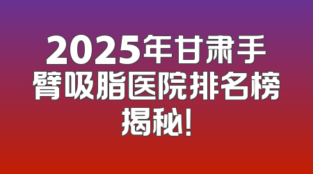 2025年甘肃手臂吸脂医院排名榜揭秘！
