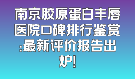 南京胶原蛋白丰唇医院口碑排行鉴赏：最新评价报告出炉！