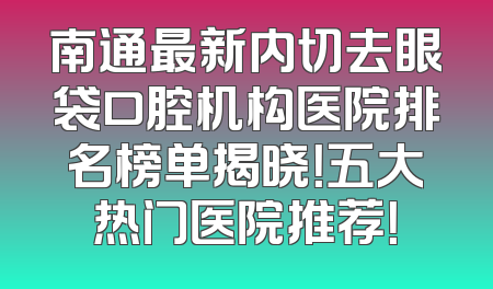 南通最新内切去眼袋口腔机构医院排名榜单揭晓！五大热门医院推荐！