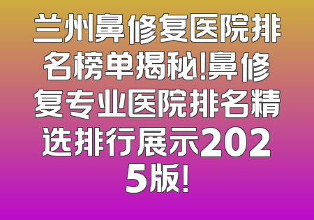 兰州鼻修复医院排名榜单揭秘！鼻修复专业医院排名精选排行展示2025版！