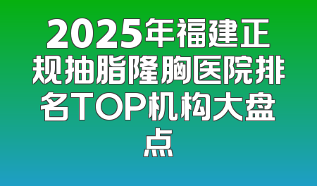 2025年福建正规抽脂隆胸医院排名TOP机构大盘点