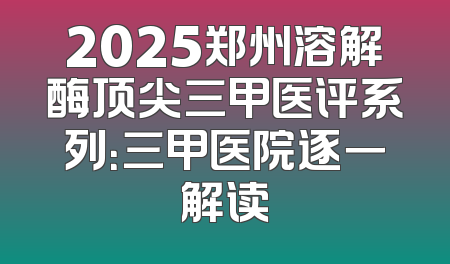 2025郑州溶解酶顶尖三甲医评系列：三甲医院逐一解读