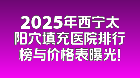 2025年西宁太阳穴填充医院排行榜与价格表曝光！