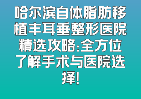 哈尔滨自体脂肪移植丰耳垂整形医院精选攻略：全方位了解手术与医院选择！