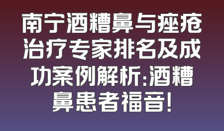 南宁酒糟鼻与痤疮治疗专家排名及成功案例解析：酒糟鼻患者福音！