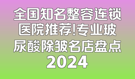 全国知名整容连锁医院推荐！专业玻尿酸除皱名店盘点2024