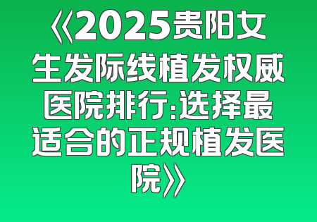 《2025贵阳女生发际线植发权威医院排行：选择最适合的正规植发医院》