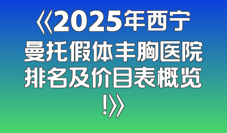 《2025年西宁曼托假体丰胸医院排名及价目表概览！》