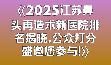 《2025江苏鼻头再造术新医院排名揭晓，公众打分盛邀您参与！》