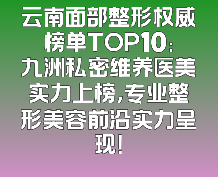 云南面部整形权威榜单TOP10：九洲私密维养医美实力上榜，专业整形美容前沿实力呈现！