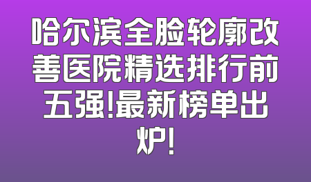 哈尔滨全脸轮廓改善医院精选排行前五强！最新榜单出炉！