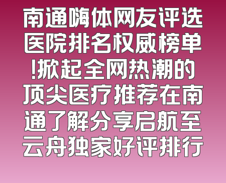 南通嗨体网友评选医院排名权威榜单！掀起全网热潮的顶尖医疗推荐在南通了解分享启航至云舟独家好评排行