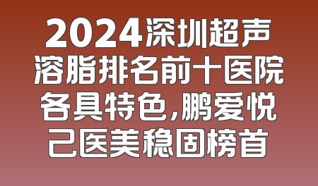 2024深圳超声溶脂排名前十医院各具特色，鹏爱悦己医美稳固榜首