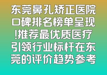 东莞鼻孔矫正医院口碑排名榜单呈现！推荐最优质医疗引领行业标杆在东莞的评价趋势参考