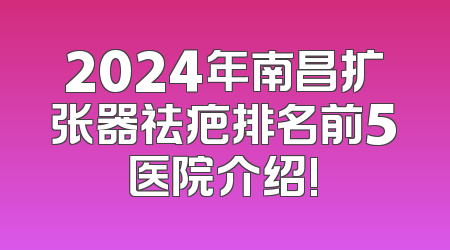 2024年南昌扩张器祛疤排名前5医院介绍!