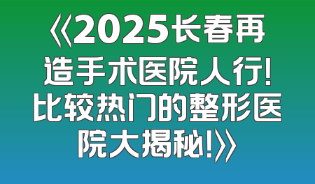 《2025长春再造手术医院人行！比较热门的整形医院大揭秘！》