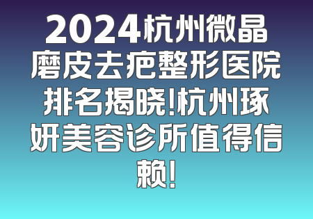 2024杭州微晶磨皮去疤整形医院排名揭晓！杭州琢妍美容诊所值得信赖！