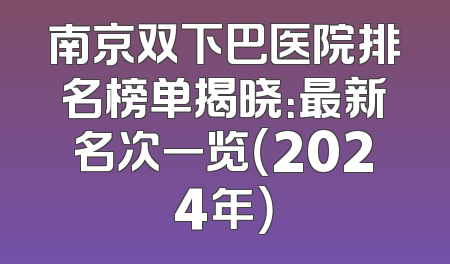 南京双下巴医院排名榜单揭晓：最新名次一览（2024年）