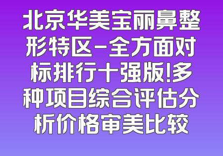 北京华美宝丽鼻整形特区-全方面对标排行十强版！多种项目综合评估分析价格审美比较