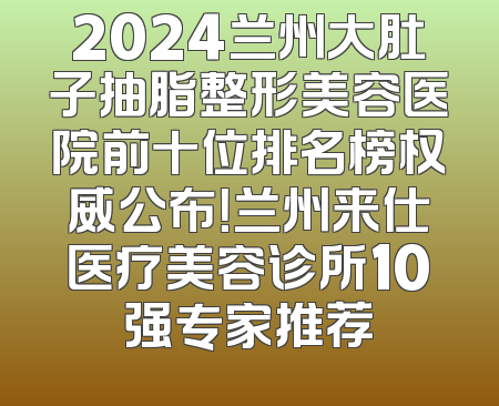 2024兰州大肚子抽脂整形美容医院前十位排名榜权威公布！兰州来仕医疗美容诊所10强专家推荐