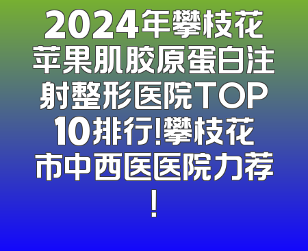 2024年攀枝花苹果肌胶原蛋白注射整形医院TOP10排行！攀枝花市中西医医院力荐！