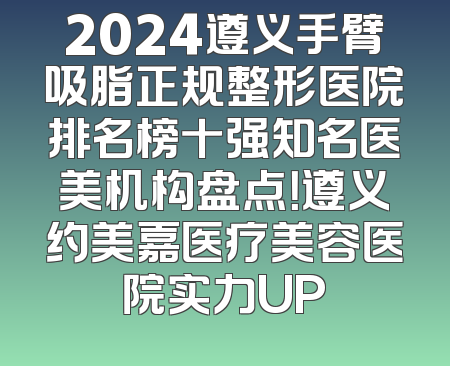 2024遵义手臂吸脂正规整形医院排名榜十强知名医美机构盘点！遵义约美嘉医疗美容医院实力UP