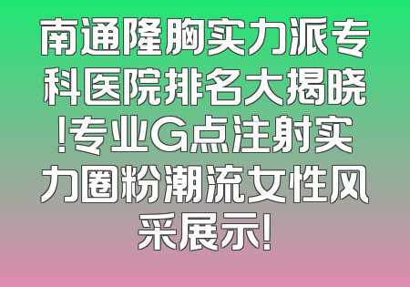 南通隆胸实力派专科医院排名大揭晓！专业G点注射实力圈粉潮流女性风采展示！
