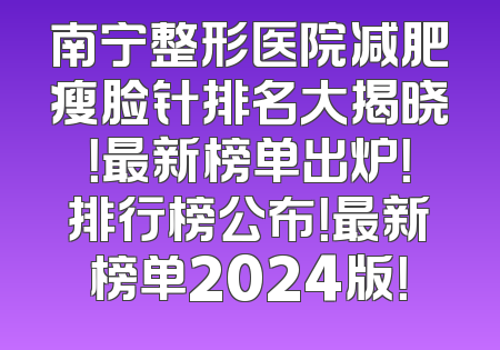 南宁整形医院减肥瘦脸针排名大揭晓！最新榜单出炉！排行榜公布！最新榜单2024版！