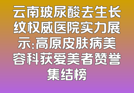 云南玻尿酸去生长纹权威医院实力展示：高原皮肤病美容科获爱美者赞誉集结榜