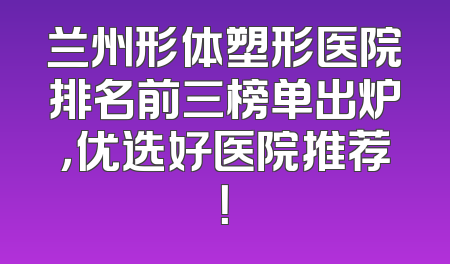 兰州形体塑形医院排名前三榜单出炉，优选好医院推荐！