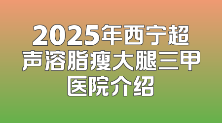 2025年西宁超声溶脂瘦大腿三甲医院介绍
