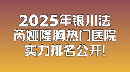 2025年银川法芮娅隆胸热门医院实力排名公开！