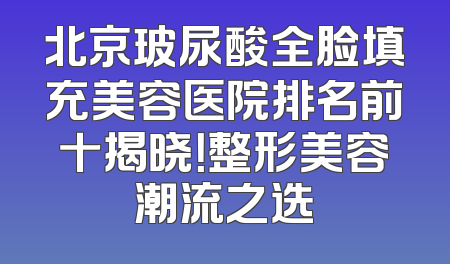 北京玻尿酸全脸填充美容医院排名前十揭晓！整形美容潮流之选