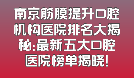 南京筋膜提升口腔机构医院排名大揭秘：最新五大口腔医院榜单揭晓！