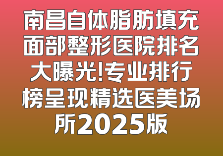 南昌自体脂肪填充面部整形医院排名大曝光！专业排行榜呈现精选医美场所2025版