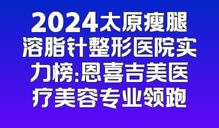 2024太原瘦腿溶脂针整形医院实力榜：恩喜吉美医疗美容专业领跑