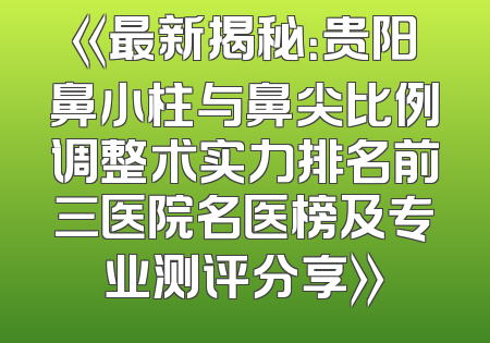 《最新揭秘：贵阳鼻小柱与鼻尖比例调整术实力排名前三医院名医榜及专业测评分享》