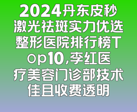 2024丹东皮秒激光祛斑实力优选整形医院排行榜Top10，李红医疗美容门诊部技术佳且收费透明