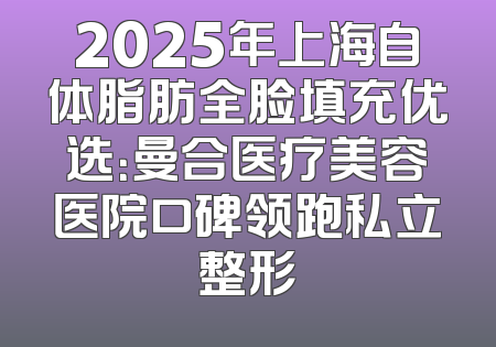 2025年上海自体脂肪全脸填充优选：曼合医疗美容医院口碑领跑私立整形