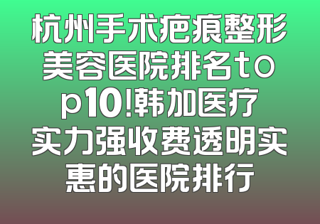 杭州手术疤痕整形美容医院排名top10！韩加医疗实力强收费透明实惠的医院排行