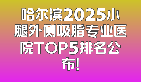 哈尔滨2025小腿外侧吸脂专业医院TOP5排名公布！