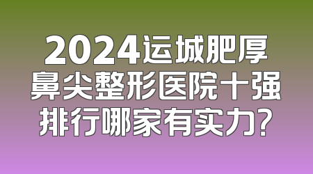 2024运城肥厚鼻尖整形医院十强排行哪家有实力？