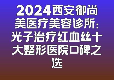 2024西安御尚美医疗美容诊所：光子治疗红血丝十大整形医院口碑之选