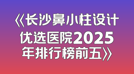 《长沙鼻小柱设计优选医院2025年排行榜前五》