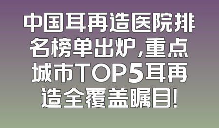 中国耳再造医院排名榜单出炉，重点城市TOP5耳再造全覆盖瞩目！