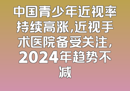 中国青少年近视率持续高涨，近视手术医院备受关注，2024年趋势不减
