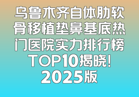 乌鲁木齐自体肋软骨移植垫鼻基底热门医院实力排行榜TOP10揭晓！2025版