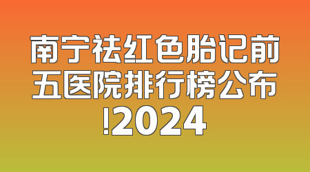 南宁祛红色胎记前五医院排行榜公布!2024