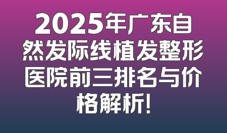 2025年广东自然发际线植发整形医院前三排名与价格解析！