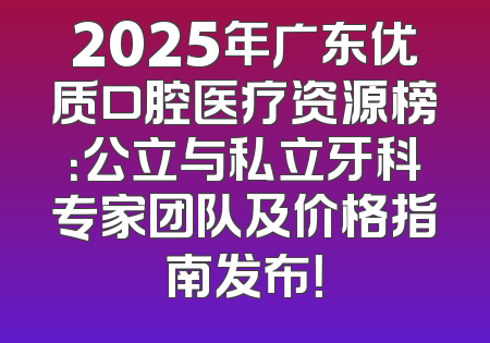 2025年广东优质口腔医疗资源榜：公立与私立牙科专家团队及价格指南发布！